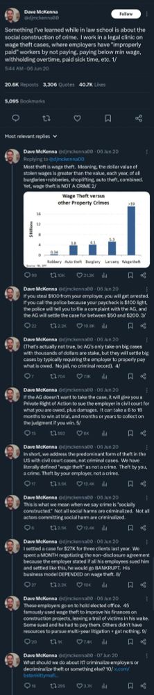 Tweet thread from Dave McKenna. Abridged:

Something I've learned is about the social construction of crime. I work in a legal clinic on wage theft, employers have "improperly paid" workers by not paying, paying below min wage, withholding OT, sick time, etc.

Most theft is wage theft. Meaning, the dollar value of stolen wages is greater than the value of all other theft. Yet, wage theft is NOT A CRIME

Bar chart shows: wage theft >$19 billion, Larceny $5.3B, Burglary $4.1B, Auto theft $3.8B, Robbery $0.34B.

If you steal $100 from your employer, you get arrested. If you call the police because your paycheck is $100 light, the police tell you to file a complaint with the AG; AG will settle the case for between $50 and $200.

(Not true, bc AG's only take on big cases with thousands of dollars, but they settle big cases by requiring employer pay what is owed. No jail, no record). 

If AG doesn't want to take the case, it will give you a Private Right of Action to sue employer for what you are owed + damages. It can take a 6-18 months to win, and months or years to collect if you win.

We address the predominant form of theft in the US w civil cases, not criminal. We have defined "wage theft" as not a crime. Theft by you, a crime. Theft by your employer, not a crime.

This is what we mean w crime is "socially constructed." Not all social harms are criminalized.

I settled a case for 3 clients. We spent a MONTH negotiating the NDA bc if all his employees sued him and settled like this, he would go BANKRUPT. His business model DEPENDED on wage theft.

These employers go on to hold elected office. 45 famously used wage theft to improve his finances. Some didn't have resources to pursue multi-year litigation + got nothing.

What should we do about it? criminalize employers or decriminalize theft or something else?

Quoted tweet from bstonkittymafia reads: Can you explain this reasoning?  Why expanding criminal liability is a bad idea?  For whom?