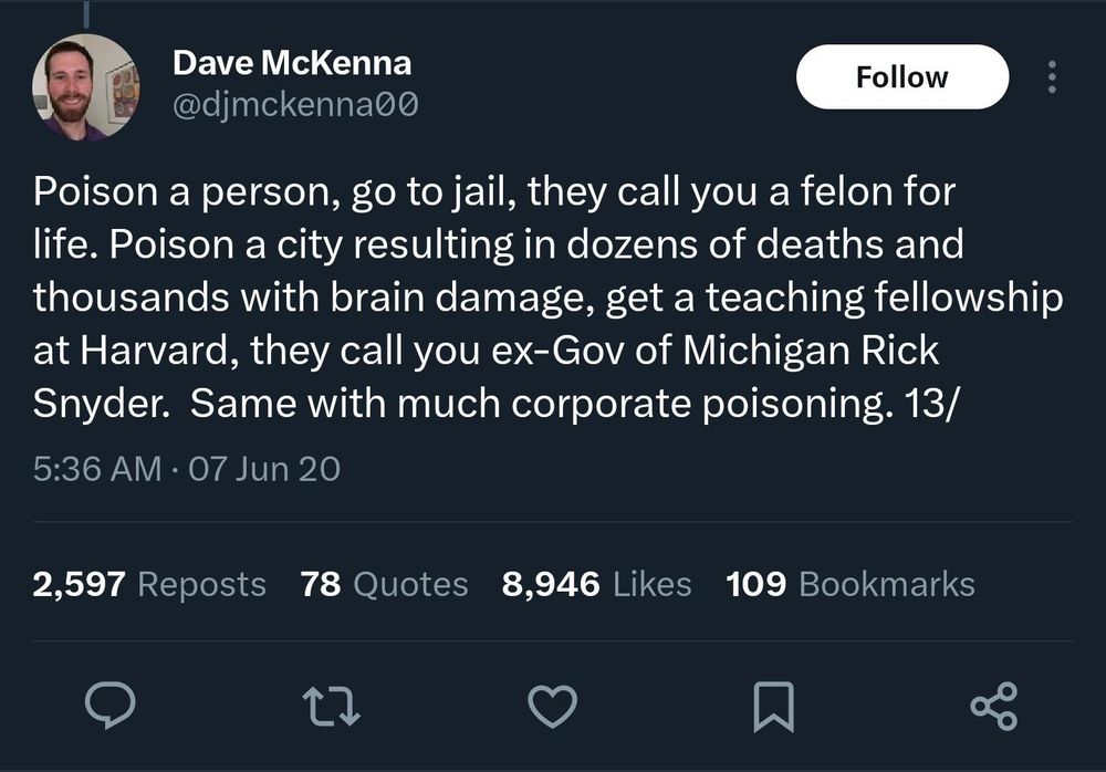 Tweet from Dave McKenna reads:

Poison a person, go to jail, they call you a felon for life. Poison a city resulting in dozens of deaths and thousands with brain damage, get a teaching fellowship at Harvard, they call you ex-Gov of Michigan Rick Snyder. Same with much corporate poisoning. 13/