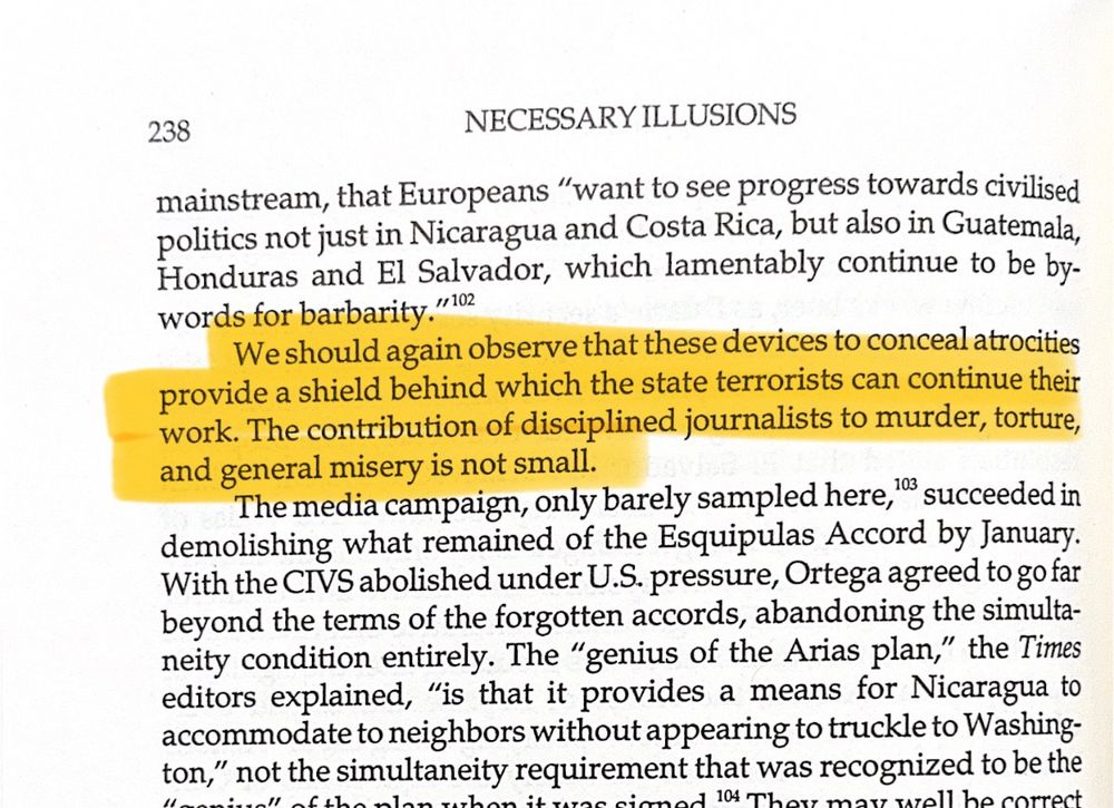 Highlighted excerpt from Noam Chomsky's book Necessary Illusions:

We should again observe that these devices to conceal atrocities provide a shield behind which the state terrorists can continue their work. The contribution of disciplined journalists to murder, torture, and general misery is not small.