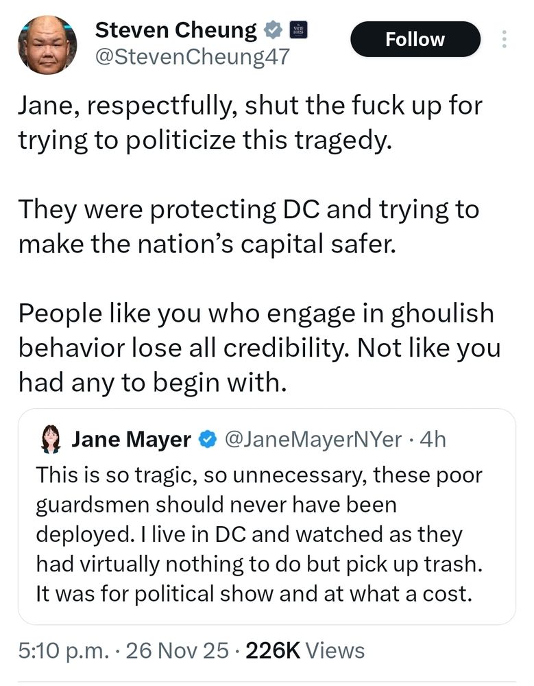 Steven Cheung

@Steven Cheung47

Follow

Jane, respectfully, shut the fuck up for trying to politicize this tragedy.

They were protecting DC and trying to make the nation's capital safer.

People like you who engage in ghoulish behavior lose all credibility. Not like you had any to begin with.

Jane Mayer

@JaneMayerNYer.

4h

This is so tragic, so unnecessary, these poor guardsmen should never have been deployed. I live in DC and watched as they had virtually nothing to do but pick up trash. It was for political show and at what a cost.

5:10 p.m.

26 Nov 25

226K Views