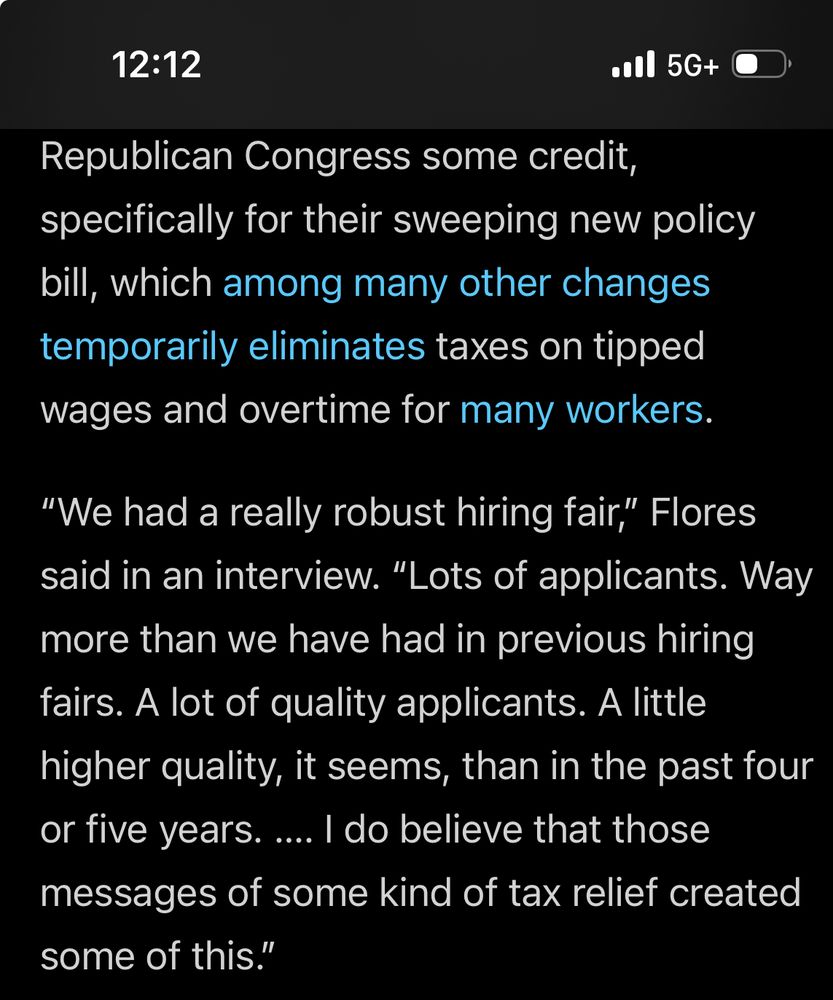 Republican Congress some credit, specifically for their sweeping new policy bill, which among many other changes temporarily eliminates taxes on tipped wages and overtime for many workers.

“We had a really robust hiring fair,” Flores said in an interview. “Lots of applicants. Way more than we have had in previous hiring fairs. A lot of quality applicants. A little higher quality, it seems, than in the past four or five years. …. I do believe that those messages of some kind of tax relief created some of this.”