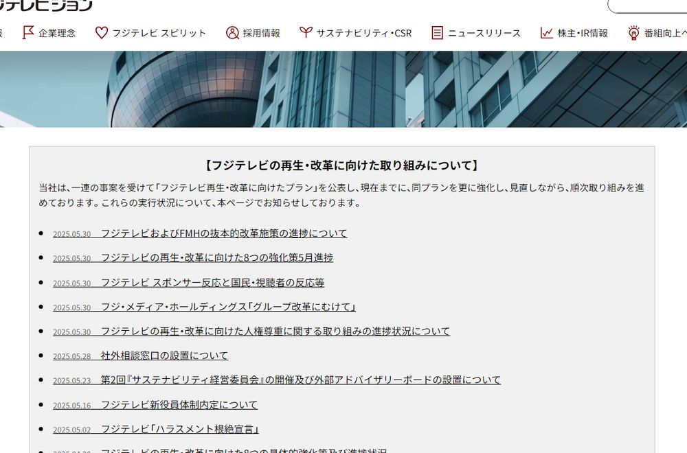 フジテレビジョン企業情報サイトの「フジテレビの再生・改革に向けた取り組み」に関する各種PDF文書のリンクが並んでいる部分のスクショ

きょうだけで以下5つを公表
・フジテレビおよびFMHの抜本的改革施策の進捗について
・フジテレビの再生・改革に向けた8つの強化策5月進捗
・フジテレビ スポンサー反応と国民・視聴者の反応等
・フジ・メディア・ホールディングス「グループ改革にむけて」
・フジテレビの再生・改革に向けた人権尊重に関する取り組みの進捗状況について