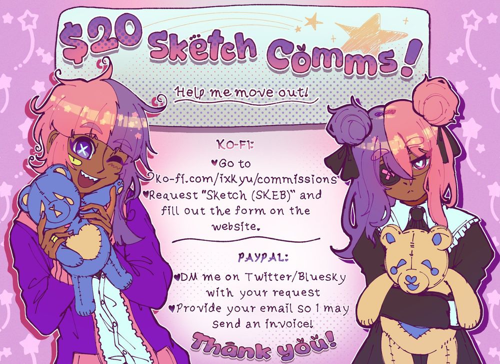 $20 Sketch Comms!
Help me move out!

KO-FI:
-Go to https://ko-fi.com/ixkyu/commissions
-Request "Sketch (SKEB) and fill out the form on the website.

PAYPAL:
-DM me on Twitter/Bluesky with your reqquest.
-Provide your email so I may send you an invoice!

THANK YOU!