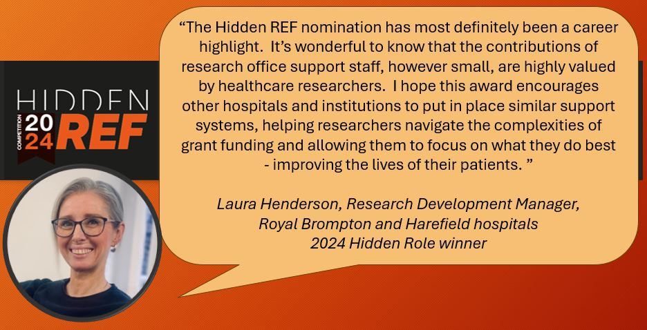 “The Hidden REF nomination has most definitely been a career highlight.  It’s wonderful to know that the contributions of research office support staff, however small, are highly valued by healthcare researchers.  I hope this award encourages other hospitals and institutions to put in place similar support systems, helping researchers navigate the complexities of grant funding and allowing them to focus on what they do best - improving the lives of their patients. ”

Laura Henderson, Research Development Manager,
Royal Brompton and Harefield hospitals
2024 Hidden Role winner
