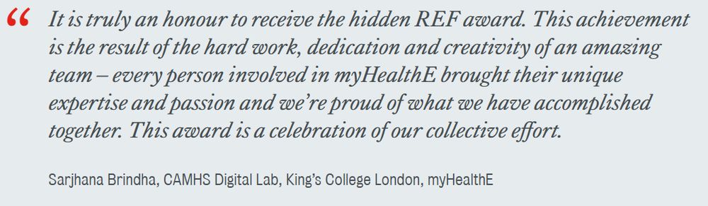 image of quote 'It is truly an honour to receive the hidden REF award. This achievement is the result of the hard work, dedication and creativity of an amazing team – every person involved in myHealthE brought their unique expertise and passion and we’re proud of what we have accomplished together. This award is a celebration of our collective effort.

Sarjhana Brindha, CAMHS Digital Lab, King’s College London, myHealthE'