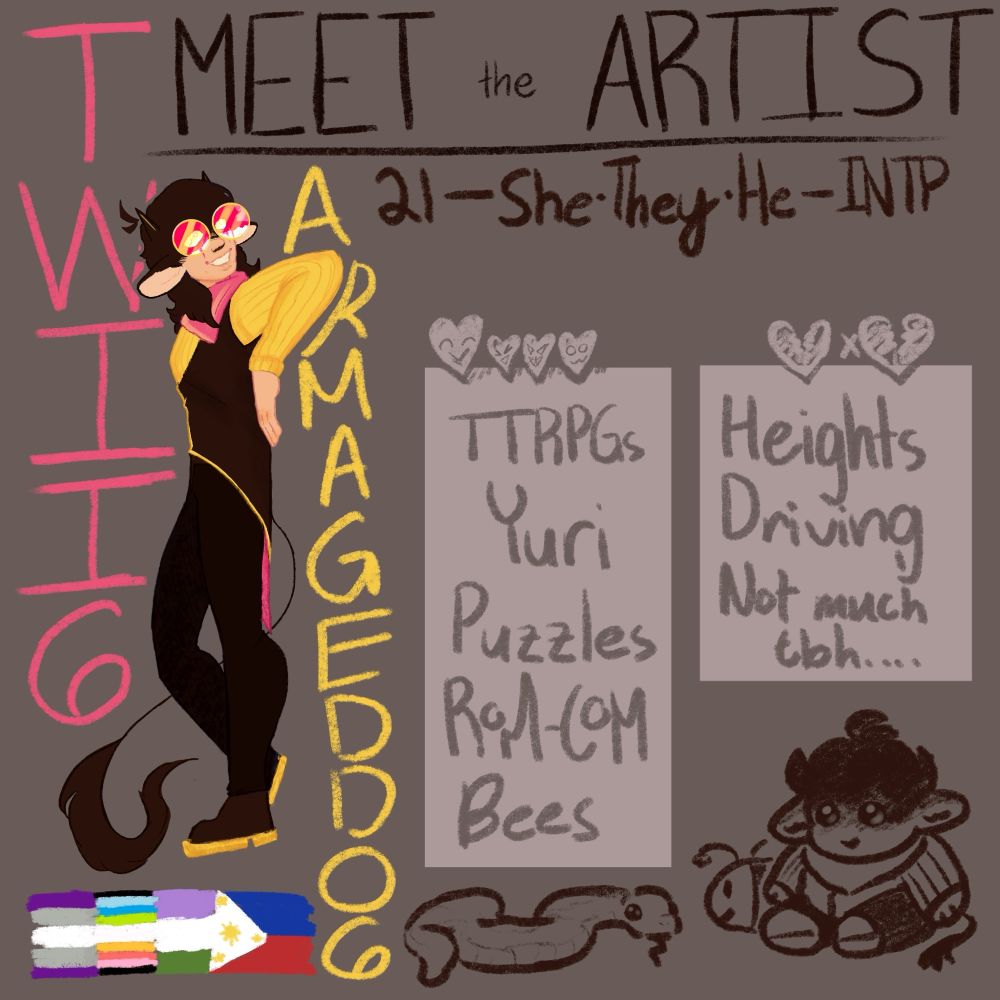 Meet the artist. 21 - she/they/he - INTP. Loves: TTRPGs (Tabletop Roleplaying Games), Yuri, puzzles, Rom-Coms (Romantic Comedies) and Bees. Hates/Dislikes: Heights, Driving, and Not much tbh…

On the left is the username Twii6Armageddo6 (pronounced Twin Armageddon) with the artists self representation leaning on the Arm portion of Armageddon. They are also standing on 4 flags: genderqueer, queer, greysexual, and the Philippines.

Her character is wearing dark brown pants, a lighter but still dark brown vest, a bright yellow sweater, a lemonade pink bandana around the neck, and yellow rimmed circular glasses frame with luminous pink and rose gold glass. They have clown markings from the corners of their mouth to slits vertically through their eyes, their eyes is a solid yellow color. Her hair is the same color as her vest. She has a long tail that has fur at the end like a lions. He also has the same brown color as the vest for his boots but the soles are lined with yellow. His best is also lined with yellow.

On the bottom of the text boxes — love and hate — are three doodles of plushies. From left to right is a snake, a bee who is behind the third plushie, which is a plushified version of the artist.