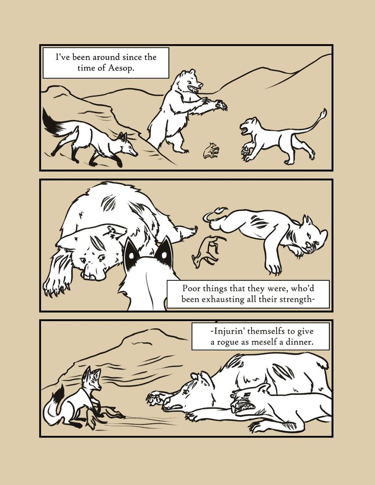 Narration: I've been around since the time of Aesop. A fox watches from behind a rock face as a Bear and a Lion fight over a dead fawn. The next panel shows the Bear and Lion scratched and exhausted from giving the fight their all, as Fox approaches. Fox pulls the fawn away from them, as they protest, reaching as they drag themselves across the ground. Narration: Poor things that they were, who'd been exhausting all their strength- -Injurin' themselfs to give a rogue as meself a dinner. 
