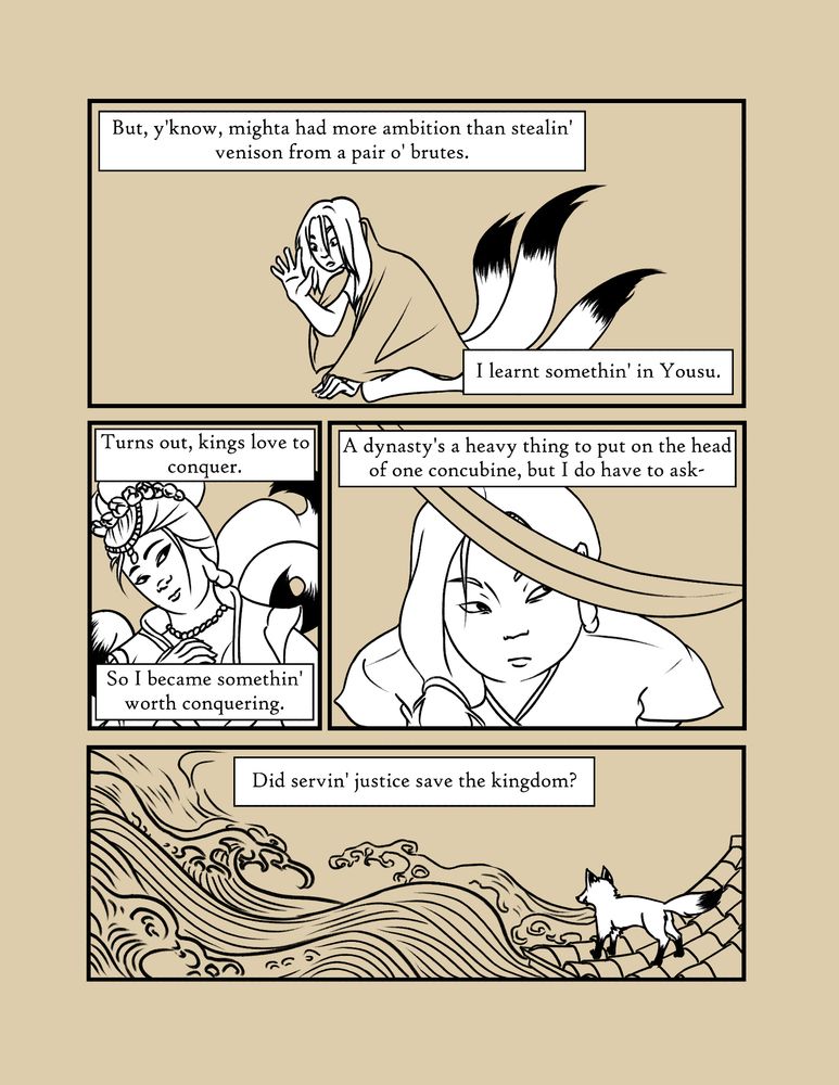 Narration: "But y'know, mighta had more ambition than stealin' venison from a pair o' brutes. I learnt somethin' in Yousu." A woman covered in just a cloth examines her hand, three fox tails poking out from behind. "Turns out, kings love to conquer. So I became something worth conquering." An image of Daji, fox spirit, with three curling fox tails over her shoulders. "A dynasty's a heavy thing to put on the head of one concubine, but I do have to ask-" Daji, with none of her jewelry and her hair unstyled, leans forward before a blade. The final panel shows a fox standing on a roof, watching ancient waves flooding the scenery. "Did servin' justice save the kingdom?" 