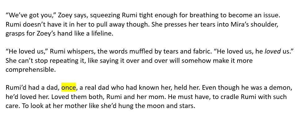 A snippet of text from a K-Pop Demon Hunters WIP. The text reads:

“We’ve got you,” Zoey says, squeezing Rumi tight enough for breathing to become an issue. Rumi doesn’t have it in her to pull away though. She presses her tears into Mira’s shoulder, grasps for Zoey’s hand like a lifeline.

“He loved us,” Rumi whispers, the words muffled by tears and fabric. “He loved us, he *loved* us.” She can’t stop repeating it, like saying it over and over will somehow make it more comprehensible.

Rumi’d had a dad, once, a real dad who had known her, held her. Even though he was a demon, he’d loved her. Loved them both, Rumi and her mom. He must have, to cradle Rumi with such care. To look at her mother like she’d hung the moon and stars.