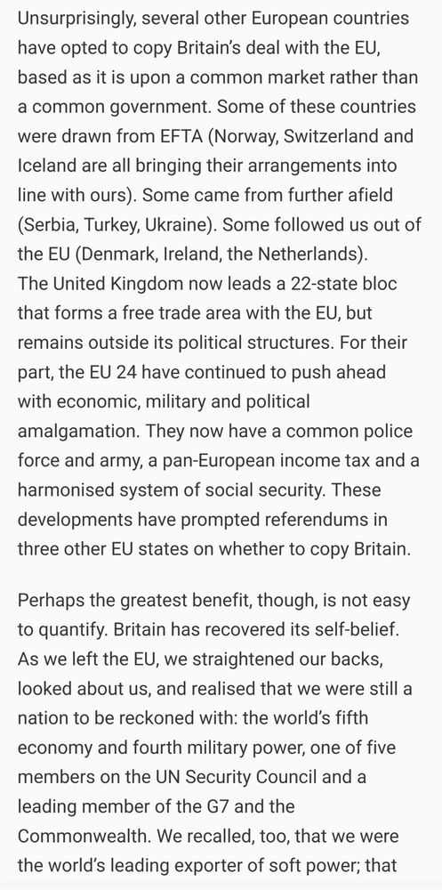 "Unsurprisingly, several other European countries have opted to copy Britain’s deal with the EU, based as it is upon a common market rather than a common government. Some of these countries were drawn from EFTA (Norway, Switzerland and Iceland are all bringing their arrangements into line with ours). Some came from further afield (Serbia, Turkey, Ukraine). Some followed us out of the EU (Denmark, Ireland, the Netherlands).
The United Kingdom now leads a 22-state bloc that forms a free trade area with the EU, but remains outside its political structures. For their part, the EU 24 have continued to push ahead with economic, military and political amalgamation. They now have a common police force and army, a pan-European income tax and a harmonised system of social security. These developments have prompted referendums in three other EU states on whether to copy Britain.

Perhaps the greatest benefit, though, is not easy to quantify. Britain has recovered its self-belief. As we left the EU, we straightened our backs, looked about us, and realised that we were still a nation to be reckoned with: the world’s fifth economy and fourth military power, one of five members on the UN Security Council and a leading member of the G7 and the Commonwealth. We recalled, too, that we were the world’s leading exporter of soft power"