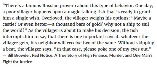 Quote from Bill Browder's book, "Red Notice: A True Story of High Finance, Murder, and One Man’s Fight for Justice":

“There’s a famous Russian proverb about this type of behavior. One day, a poor villager happens upon a magic talking fish that is ready to grant him a single wish. Overjoyed, the villager weighs his options: “Maybe a castle? Or even better—a thousand bars of gold? Why not a ship to sail the world?” As the villager is about to make his decision, the fish interrupts him to say that there is one important caveat: whatever the villager gets, his neighbor will receive two of the same. Without skipping a beat, the villager says, “In that case, please poke one of my eyes out.”