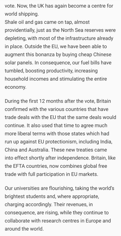 "Now, the UK has again become a centre for world shipping.
Shale oil and gas came on tap, almost providentially, just as the North Sea reserves were depleting, with most of the infrastructure already in place. Outside the EU, we have been able to augment this bonanza by buying cheap Chinese solar panels. In consequence, our fuel bills have tumbled, boosting productivity, increasing household incomes and stimulating the entire economy.

During the first 12 months after the vote, Britain confirmed with the various countries that have trade deals with the EU that the same deals would continue. It also used that time to agree much more liberal terms with those states which had run up against EU protectionism, including India, China and Australia. These new treaties came into effect shortly after independence. Britain, like the EFTA countries, now combines global free trade with full participation in EU markets.

Our universities are flourishing, taking the world’s brightest students and, where appropriate, charging accordingly. Their revenues, in consequence, are rising, while they continue to collaborate with research centres in Europe and around the world."
