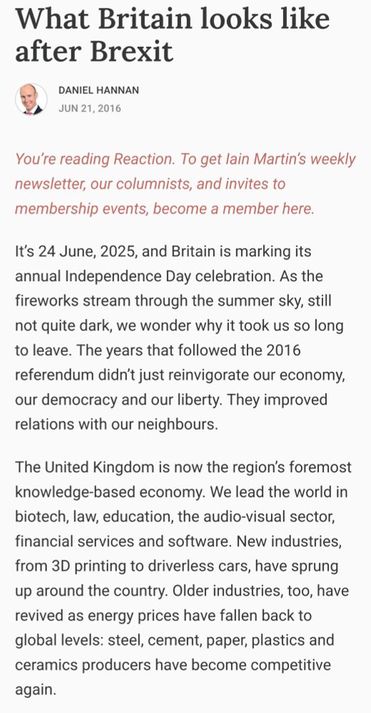 What Britain looks like after Brexit
Daniel Hannan
Jun 21, 2016

"It’s 24 June, 2025, and Britain is marking its annual Independence Day celebration. As the fireworks stream through the summer sky, still not quite dark, we wonder why it took us so long to leave. The years that followed the 2016 referendum didn’t just reinvigorate our economy, our democracy and our liberty. They improved relations with our neighbours.

The United Kingdom is now the region’s foremost knowledge-based economy. We lead the world in biotech, law, education, the audio-visual sector, financial services and software. New industries, from 3D printing to driverless cars, have sprung up around the country. Older industries, too, have revived as energy prices have fallen back to global levels: steel, cement, paper, plastics and ceramics producers have become competitive again."