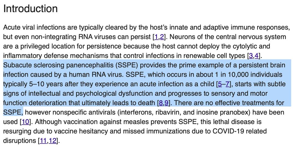 Acute viral infections are typically cleared by the host’s innate and adaptive immune responses, but even non-integrating RNA viruses can persist [1,2]. Neurons of the central nervous system are a privileged location for persistence because the host cannot deploy the cytolytic and inflammatory defense mechanisms that control infections in renewable cell types [3,4]. Subacute sclerosing panencephalitis (SSPE) provides the prime example of a persistent brain infection caused by a human RNA virus. SSPE, which occurs in about 1 in 10,000 individuals typically 5–10 years after they experience an acute infection as a child [5–7], starts with subtle signs of intellectual and psychological dysfunction and progresses to sensory and motor function deterioration that ultimately leads to death [8,9]. There are no effective treatments for SSPE, however nonspecific antivirals (interferons, ribavirin, and inosine pranobex) have been used [10]. Although vaccination against measles prevents SSPE, this lethal disease is resurging due to vaccine hesitancy and missed immunizations due to COVID-19 related disruptions [11,12].