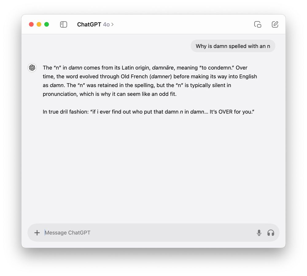 Me: Why is damn spelled with an n

ChatGPT: The “n” in damn comes from its Latin origin, damnāre, meaning “to condemn.” Over time, the word evolved through Old French (damner) before making its way into English as damn. The “n” was retained in the spelling, but the “n” is typically silent in pronunciation, which is why it can seem like an odd fit.

In true dril fashion: “if i ever find out who put that damn n in damn… It’s OVER for you.”