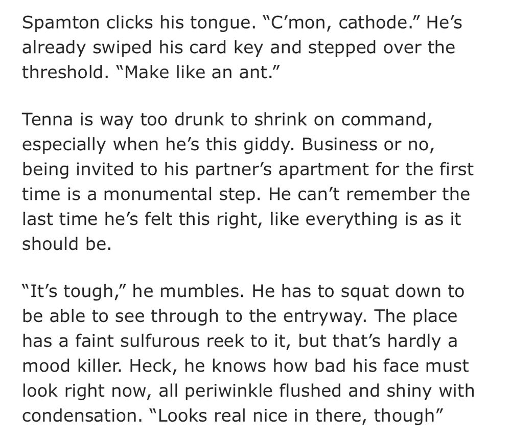 Spamton clicks his tongue. “C’mon, cathode.” He’s already swiped his card key and stepped over the threshold. “Make like an ant.”

Tenna is way too drunk to shrink on command, especially when he’s this giddy. Business or no, being invited to his partner’s apartment for the first time is a monumental step. He can’t remember the last time he’s felt this right, like everything is as it should be.

“It’s tough,” he mumbles. He has to squat down to be able to see through to the entryway. The place has a faint sulfurous reek to it, but that’s hardly a mood killer. Heck, he knows how bad his face must look right now, all periwinkle flushed and shiny with condensation. “Looks real nice in there, though”