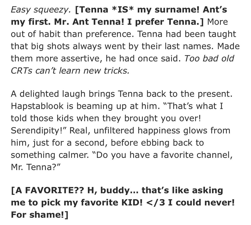 Easy squeezy. [Tenna *IS* my surname! Ant’s my first. Mr. Ant Tenna! I prefer Tenna.] More out of habit than preference. Tenna had been taught that big shots always went by their last names. Made them more assertive, he had once said. Too bad old CRTs can’t learn new tricks.

A delighted laugh brings Tenna back to the present. Hapstablook is beaming up at him. “That’s what I told those kids when they brought you over! Serendipity!” Real, unfiltered happiness glows from him, just for a second, before ebbing back to something calmer. “Do you have a favorite channel, Mr. Tenna?”

[A FAVORITE?? H, buddy… that’s like asking me to pick my favorite KID! </3 I could never! For shame!]