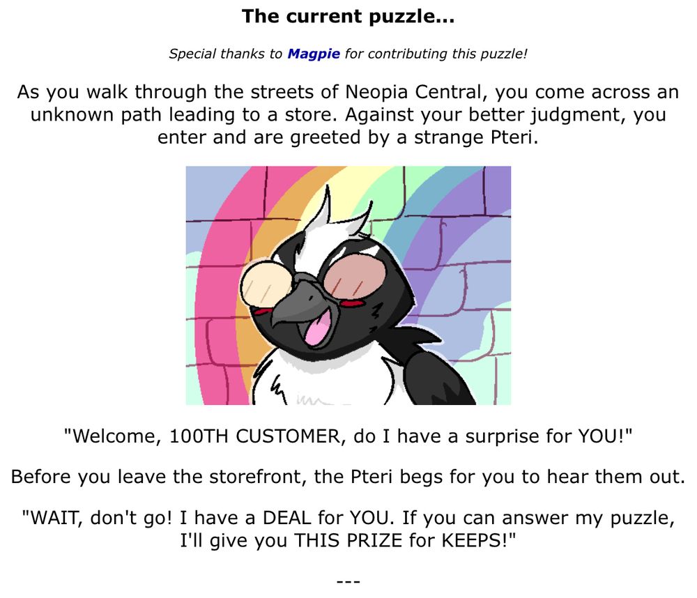 Screencap from Grundo’s Cafe with art of a shadow petri with Spamton’s signature glasses and storefront background from Deltarune chapter 2. The text reads:

As you walk through the streets of Neopia Central, you come across an unknown path leading to a store. Against your better judgment, you enter and are greeted by a strange Pteri.

"Welcome, 100TH CUSTOMER, do I have a surprise for YOU!"

Before you leave the storefront, the Pteri begs for you to hear them out.

"WAIT, don't go! I have a DEAL for YOU. If you can answer my puzzle, I'll give you THIS PRIZE for KEEPS!"

