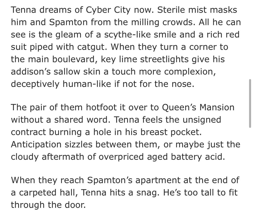 Tenna dreams of Cyber City now. Sterile mist masks him and Spamton from the milling crowds. All he can see is the gleam of a scythe-like smile and a rich red suit piped with catgut. When they turn a corner to the main boulevard, key lime streetlights give his addison’s sallow skin a touch more complexion, deceptively human-like if not for the nose.

The pair of them hotfoot it over to Queen’s Mansion without a shared word. Tenna feels the unsigned contract burning a hole in his breast pocket. Anticipation sizzles between them, or maybe just the cloudy aftermath of overpriced aged battery acid.

When they reach Spamton’s apartment at the end of a carpeted hall, Tenna hits a snag. He’s too tall to fit through the door.
