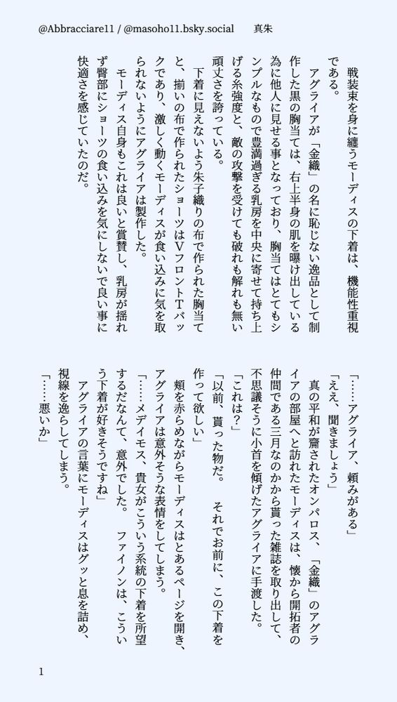 印刷された本の本文の体裁で画像化されたテキストです。付記に「@Abbracciare11 / @masoho11.bsky.social　　真朱」と記載されています。
以下は本文の内容です。

　戦装束を身に纏うモーディスの下着は、機能性重視である。
　アグライアが「金織」の名に恥じない逸品として制作した黒の胸当ては、右上半身の肌を曝け出している為に他人に見せる事となっており、胸当てはとてもシンプルなもので豊満過ぎる乳房を中央に寄せて持ち上げる糸強度と、敵の攻撃を受けても破れも解れも無い頑丈さを誇っている。
　下着に見えないよう朱子織りの布で作られた胸当てと、揃いの布で作られたショーツはＶフロントＴバックであり、激しく動くモーディスが食い込みに気を取られないようにアグライアは製作した。
　モーディス自身もこれは良いと賞賛し、乳房が揺れず臀部にショーツの食い込みを気にしないで良い事に快適さを感じていたのだ。



「……アグライア、頼みがある」
「ええ、聞きましょう」
　真の平和が齎されたオンパロス、「金織」のアグライアの部屋へと訪れたモーディスは、懐から開拓者の仲間である三月なのかから貰った雑誌を取り出して、不思議そうに小首を傾げたアグライアに手渡した。
「これは？」
「以前、貰った物だ。　それでお前に、この下着を作って欲しい」
　頬を赤らめながらモーディスはとあるページを開き、アグライアは意外そうな表情をしてしまう。
「……メデイモス、貴女がこういう系統の下着を所望するだなんて、意外でした。　ファイノンは、こういう下着が好きそうですね」
　アグライアの言葉にモーディスはグッと息を詰め、視線を逸らしてしまう。
「……悪いか」
