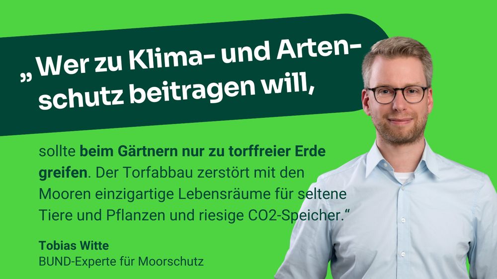 Zitat Tobias Witte: "Wer zu Klima- und Arten-schutz beitragen will, sollte beim Gärtnern nur zu torffreier Erde greifen. Der Torfabbau zerstört mit den Mooren einzigartige Lebensräume für seltene Tiere und Pflanzen und riesige CO2-Speicher.“ 