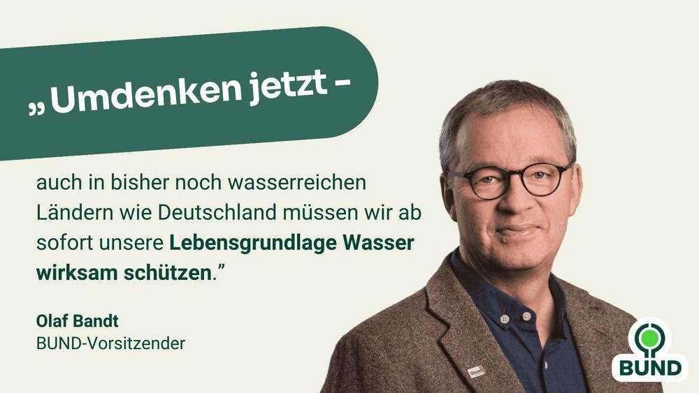 Zitat Olaf Bandt, BUND-Vorsitzender: "Umdenken jetzt - auch in auch in bisher noch wasserreichen Ländern wie Deutschland müssen wir ab sofort unsere Lebensgrundlage Wasser wirksam schützen."