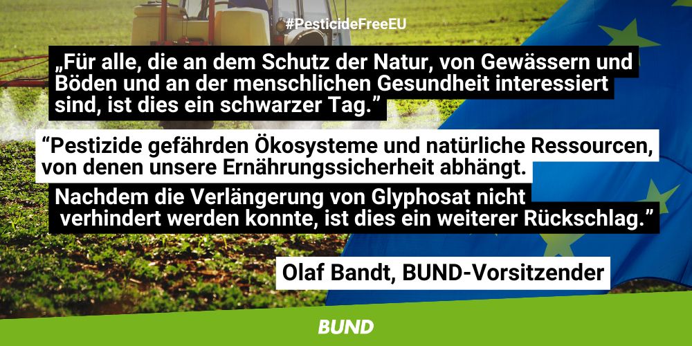 Zitat von Olaf Bandt, BUND-Vorsitzender: „Für alle, die an dem Schutz der Natur, von Gewässern und Böden und an der menschlichen Gesundheit interessiert sind, ist dies ein schwarzer Tag. Pestizide gefährden Ökosysteme und natürliche Ressourcen, von denen unsere Ernährungssicherheit abhängt. Nachdem die Verlängerung von Glyphosat nicht verhindert werden konnte, ist dies ein weiterer Rückschlag.”