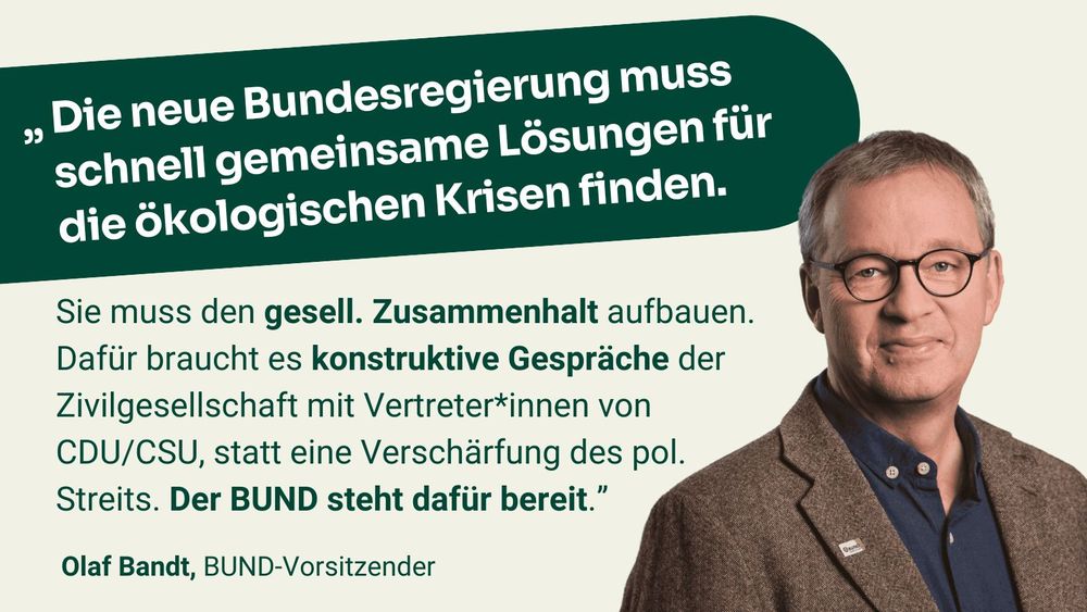 Zitat Olaf Bandt, BUND-Vorsitzender: "Die neue Bundesregierung muss schnell gemeinsame Lösungen für die ökologischen Krisen finden. Sie muss den gesell. Zusammenhalt aufbauen. Dafür braucht es konstruktive Gespräche der Zivilgesellschaft mit Vertreter*innen von CDU/CSU, statt eine Verschärfung des pol. Streits. Der BUND steht dafür bereit.”