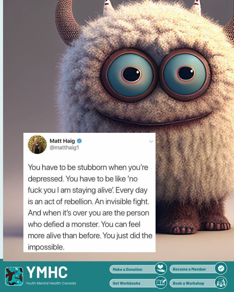 Smiling Furry creature toy with horns and an internet post by author Matt Haig:
"You have to be stubborn when you'e depressed. You have to be like 'no, fuck you, I am staying alive.' Every day is an act of rebellion. An invisible fight. And when it's over you are the person who defied a monster. You can feel more alive than before. You just did the impossible."
All on a poster by YMHC Youth Mental Health Canada.