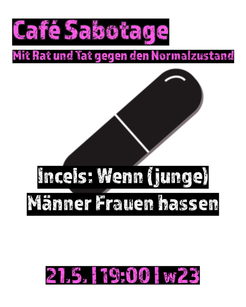Pinke Schrift auf schwarzen Hintergrund:  Café Sabotage Mit Rat und Tat gegen den Normalzustand
Weiße Schrift auf Schwarz: Incels: Wenn (junge) Männer Frauen hassen
Pinke Schrift auf schwarzen Hintergrund: 21.5. | 19:00 | w23
Im Hintergrund eine Black Pill Clipart