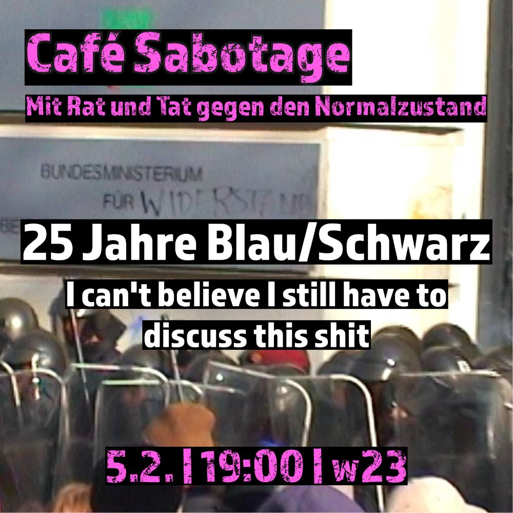 Foto aus 2000 von den Protesten gegen schwarz/blau.  behelmte Polizist*innen stehen vor einem Ministerium. Auf das Schild ist mit Edding "Widerstand" geschrieben.

Darüber Schrift: Café Sabotage 
Mit Rat und Tat gegen den Normalzustand 

25 Jahre Blau/Schwarz - I can't believe I still have to discuss this shit

5.2. | 19:00 | w23