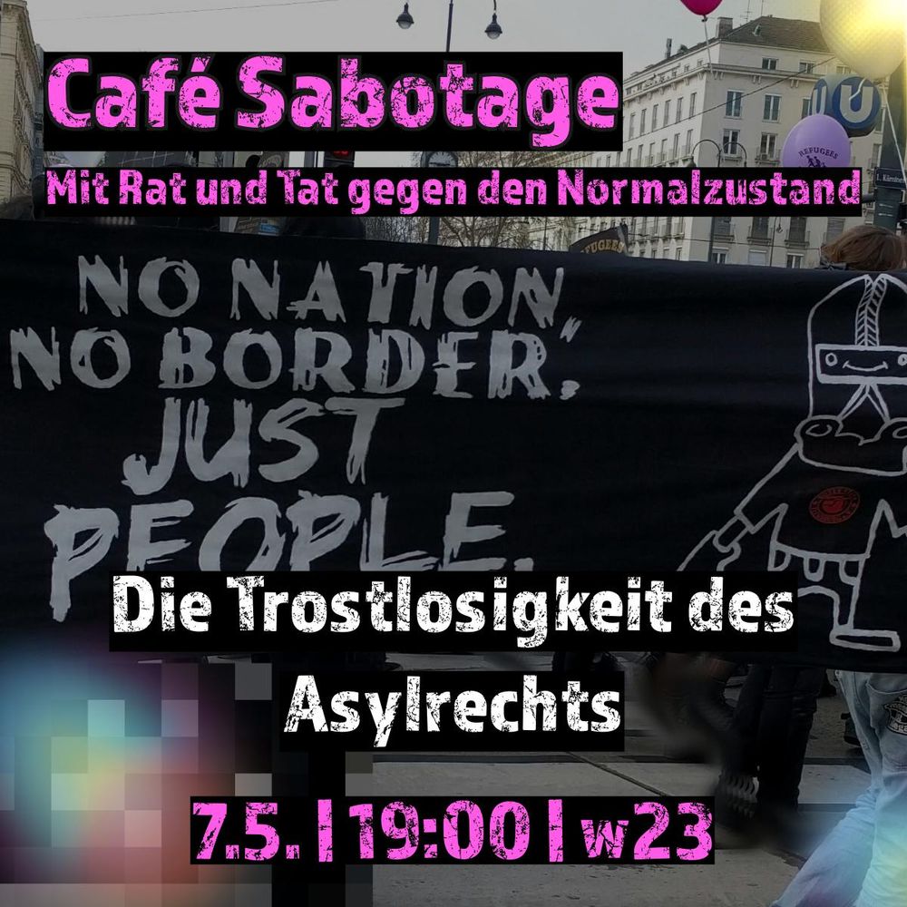 Foto einer Demo. Transparent mit der weißen Aufschrift auf schwarzen Stoff: No Nation, No Border. Just People.

Text in pink auf schwarz: Café Sabotage 
Mit Rat und Tat gegen den Normalzustand

Die Trostlosigkeit des Asyslrechts (Schrift weiß auf schwarz)

7.5. | 19:00 | w23
