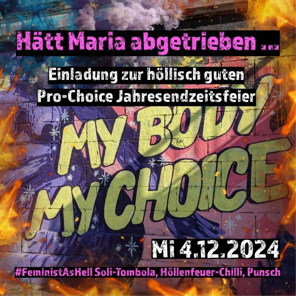 Foto von feministischer Streetart. My Body My Choice ist in gelb/schwarz gesprayt. Alles ist umrahm von Flammen und violetten Rauch. Schrift in pink/schwarz und weiss/schwarz: 
Hätt Maria abgetrieben ...
Einladung zur höllisch guten Pro-Choice Jahresendzeitsfeier
Mi 4.12.2024
#FeministAsHell Soli-Tombola, Höllenfeuer-Chilli, Punsch