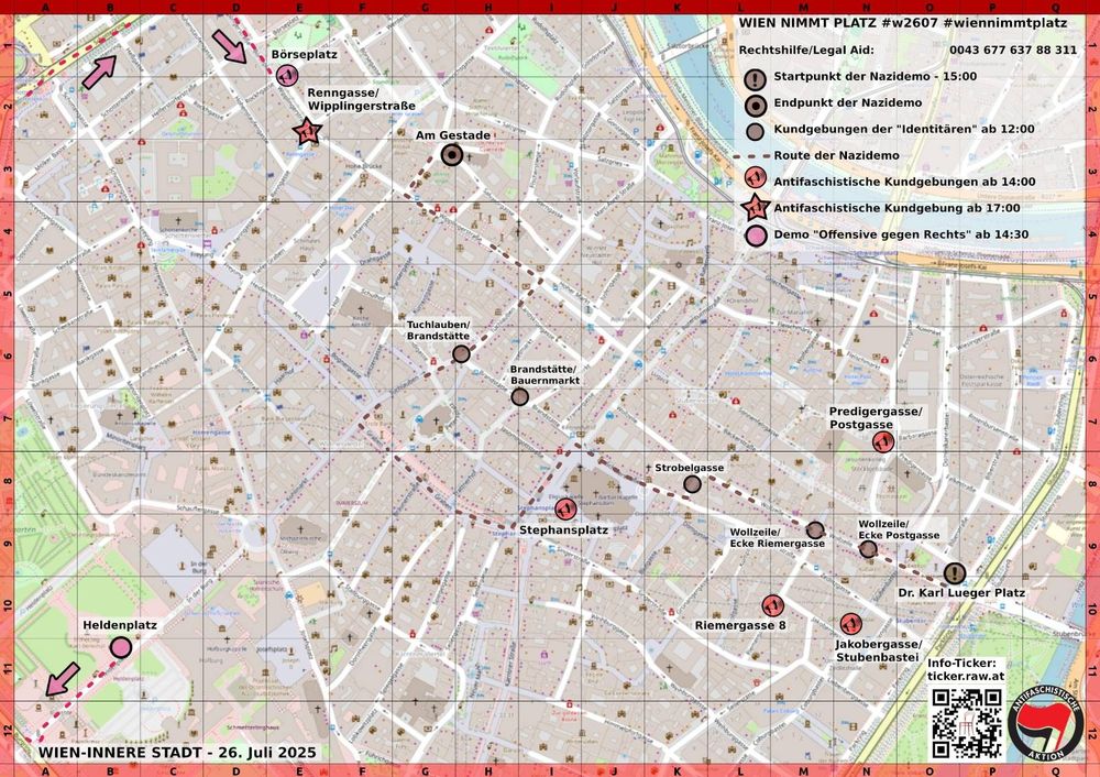 Aktionskarte der Wiener Innenstadt

Eingezeichnet sind u.a. 5 Antifa Kundgebungen

Jakobergasse/Stubenbastei ab 14:00
Riemergasse 8 ab 14:00
Predigergasse/Postgasse ab 14:00
Stephansplatz ab 14:00
Renngasse/Wipplingerstraße ab 17:00

Text:
WIEN NIMMT PLATZ #w2607 #wiennimmtplatz

Rechtshilfe/Legal Aid: 0043 677 637 88 311

Startpunkt der Nazidemo - 15:00
Endpunkt der Nazidemo
Kundgebungen der "Identitären" ab 12:00

Antifaschistische Kundgebungen ab 14:00
Antifaschistische Kundgebung ab 17:00
Demo "Offensive gegen Rechts" ab 14:30