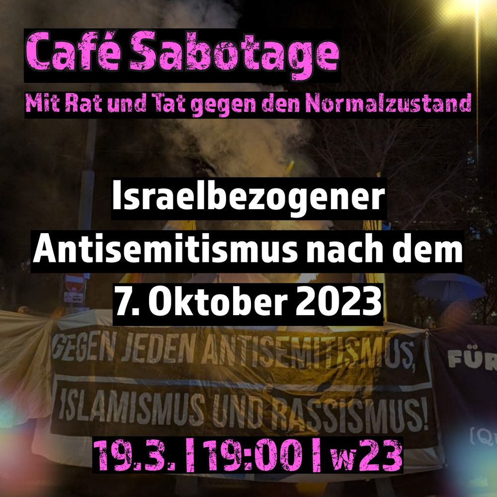 Foto Demonstration. Abgebildet ist ein Transparent "Gegen jeden Antisemitismus, Islamismus und Rassismus)
Darüber Text: Café Sabotage Mit Rat und Tat gegen den Normalzustand
Israelbezogener Antisemitismus nach dem 7. Oktober 2023
19.3. | 19:00 | w23