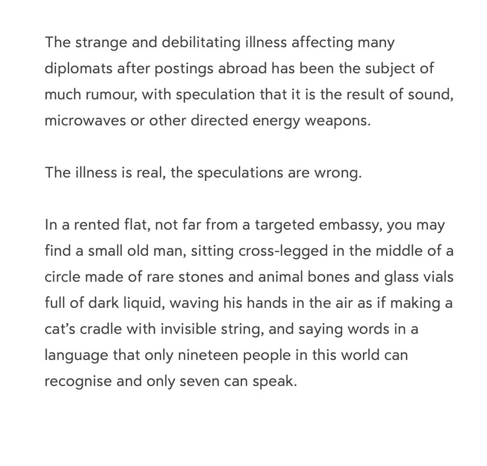 The strange and debilitating illness affecting many diplomats after postings abroad has been the subject of much rumour, with speculation that it is the result of sound, microwaves or other directed energy weapons.

The illness is real, the speculations are wrong.

In a rented flat, not far from a targeted embassy, you may find a small old man, sitting cross-legged in the middle of a circle made of rare stones and animal bones and glass vials full of dark liquid, waving his hands in the air as if making a cat’s cradle with invisible string, and saying words in a language that only nineteen people in this world can recognise and only seven can speak.