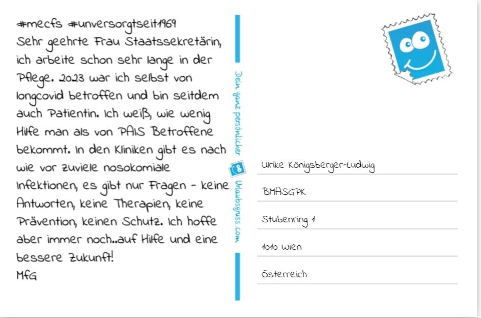 Postkarte adressiert an Ulrike Königsberger-Ludwig, Bundesministerium  für Arbeit, Soziales, Gesundheit, Pflege und Konsumentenschutz. Postkartentext: #mecfs #unversorgtseit1969 S.g. Frau Staatssekretärin, ich arbeite schon sehr lange in der Pflege. 2023 war ich selbst von longcovid betroffen und bin seitdem auch Patientin. Ich weiß, wie wenig Hilfe man als von PAIS Betroffene bekommt. In den Kliniken gibt es nach wie vor zuviele nosokomiale Infektionen, es gibt nur Fragen - keine Antworten, keine Therapien, keine Prävention, keinen Schutz. Ich hoffe aber immer noch...auf Hilfe und eine bessere Zukunft! MfG