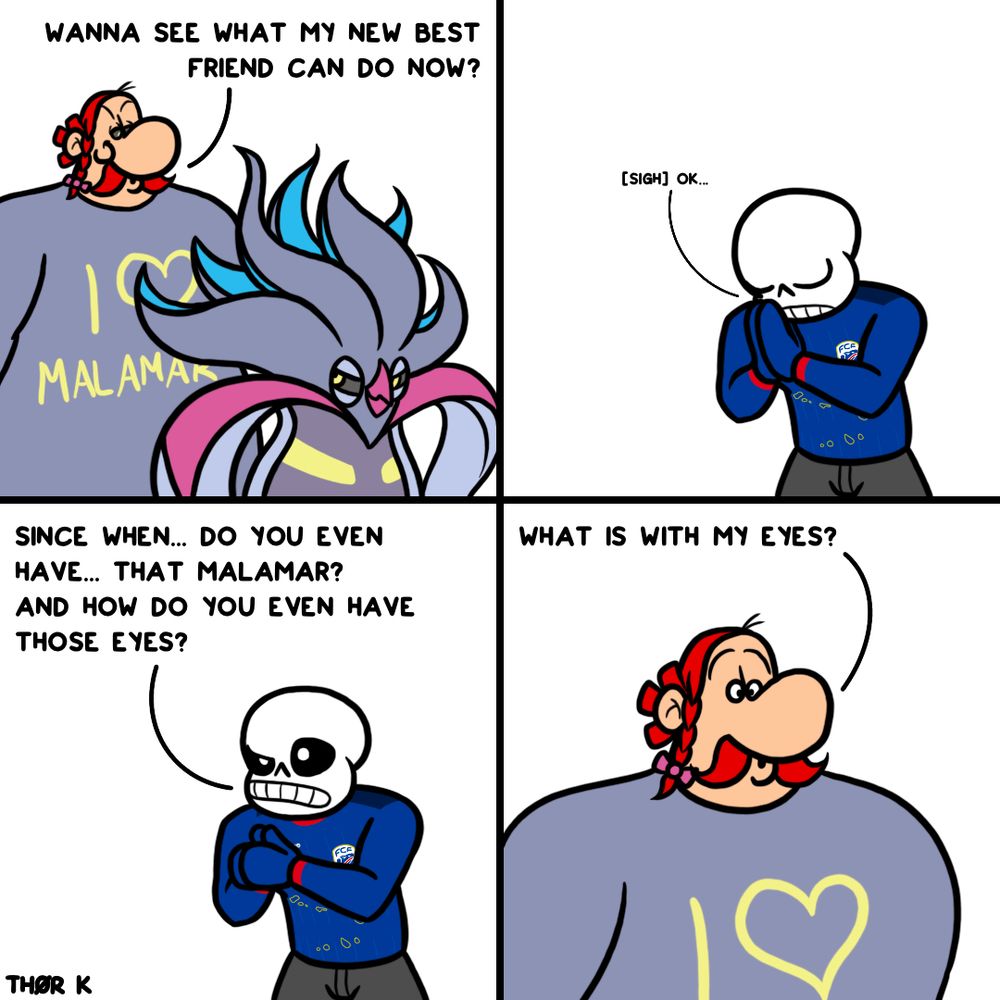 Fancomic with Obelix from Asterix, Malamar from Pokémon and Sans from Undertale with four panels.
1. Obelix and Malamar are next to each other, the former wears a „I <3 Malamar“ shirt“ and says: „Wanna see what my new best friend can do now?“. He also has grey eyes with yellow pupils. Malamar grins beside him. 
2. Sans folds his hands together and lets out a sigh: „okay…“
3. He starts asking: „Since when… do you even have… that Malamar? And how do you even have those eyes?“
4. Obelix‘ eyes gain a white color with black pupils again. He asks back: „What is with my eyes?“