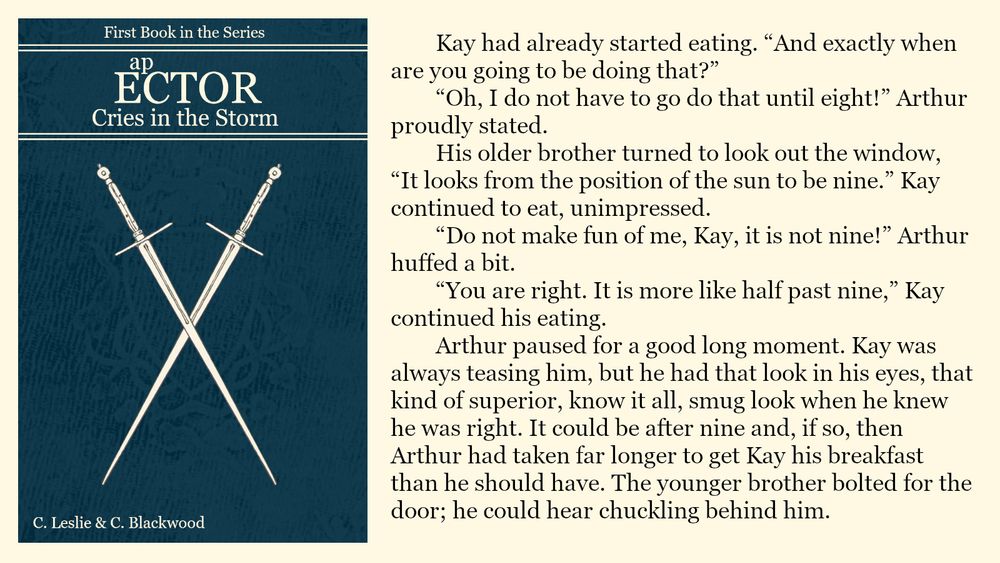 Kay had already started eating. “And exactly when are you going to be doing that?”
	“Oh, I do not have to go do that until eight!” Arthur proudly stated.
	His older brother turned to look out the window, “It looks from the position of the sun to be nine.” Kay continued to eat, unimpressed.
	“Do not make fun of me, Kay, it is not nine!” Arthur huffed a bit.
	“You are right. It is more like half past nine,” Kay continued his eating.
	Arthur paused for a good long moment. Kay was always teasing him, but he had that look in his eyes, that kind of superior, know it all, smug look when he knew he was right. It could be after nine and, if so, then Arthur had taken far longer to get Kay his breakfast than he should have. The younger brother bolted for the door; he could hear chuckling behind him.