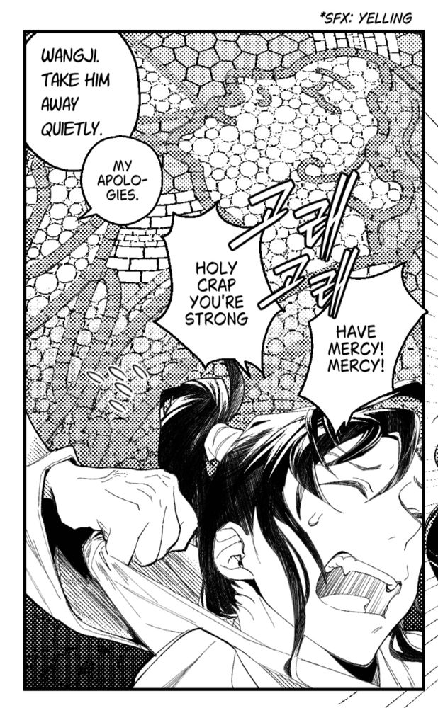 A cropped screenshot of a black and white comic panel: wwx’s zoomed in face is struggling against lwj’s hand which is grabbing onto wwx’s collar, dragging him backwards. He is screaming “Holy crap, you’re strong. Have mercy! Mercy!” While lwj is having an exchange with someone in the background “Wangji. Take him away quietly.” “My apologies.” Behind both of them is a large Byzantine-esque mosaic mural but in the style of Buddhist paintings of a chinese lady drinking from a bowl. 