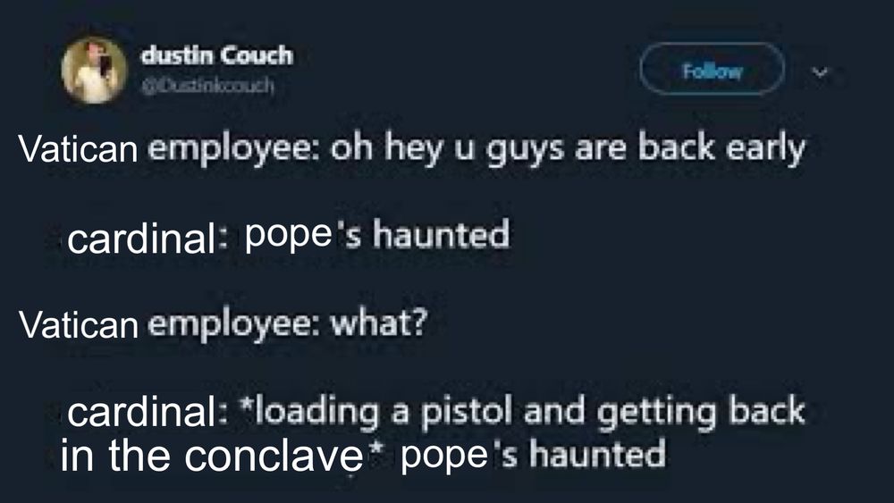 Updated a Dustin Couch Tweet so now it reads:
Vatican employee: oh hey u guys are back early

Cardinal: pope’s haunted

Vatican employee: what?

Cardinal: loading a pistol and getting back in the conclave - pope’s haunted
