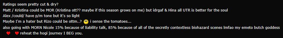 Ratings Talk! -- Ratings seem pretty cut & dry?
Matt / Kristina could be MOR (Kristina ott?? maybe if this season grows on me) but idrgaf & Hina all UTR is better for the soul
Alex /could/ have p/m tone but it's so light
Maybe I'm a hater but Rizo could be ottm..? hmm... i sense the tomatoes...
also going with MORN Nicole 15% because of liability talk, 85% because of all of the secretly contextless biohazard scenes lmfao my emeto butch goddess, love her, reheat the hogi journey I BEG you.