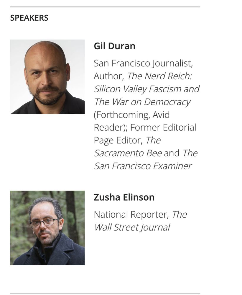 From Commonwealth Club website: 

Gil Duran

San Francisco Journalist, Author, The Nerd Reich: Silicon Valley Fascism and The War on Democracy (Forthcoming, Avid Reader); Former Editorial Page Editor, The Sacramento Bee and The San Francisco Examiner


Zusha Elinson: National Reporter, The Wall Street Journal