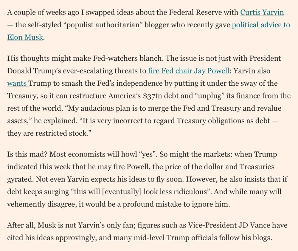 From Financial Times Gillian Tett: “A couple of weeks ago I swapped ideas about the Federal Reserve with Curtis Yarvin — the self-styled “populist authoritarian” blogger who recently gave political advice to Elon Musk.

His thoughts might make Fed-watchers blanch. The issue is not just with President Donald Trump’s ever-escalating threats to fire Fed chair Jay Powell; Yarvin also wants Trump to smash the Fed’s independence by putting it under the sway of the Treasury, so it can restructure America’s $37tn debt and “unplug” its finance from the rest of the world. “My audacious plan is to merge the Fed and Treasury and revalue assets,” he explained. “It is very incorrect to regard Treasury obligations as debt — they are restricted stock.”

Is this mad? Most economists will howl “yes”. So might the markets: when Trump indicated this week that he may fire Powell, the price of the dollar and Treasuries gyrated. Not even Yarvin expects his ideas to fly soon. However, he also insists that if debt keeps surging “this will [eventually] look less ridiculous”. And while many will vehemently disagree, it would be a profound mistake to ignore him.

After all, Musk is not Yarvin’s only fan; figures such as Vice-President JD Vance have cited his ideas approvingly, and many mid-level Trump officials follow his blogs.”