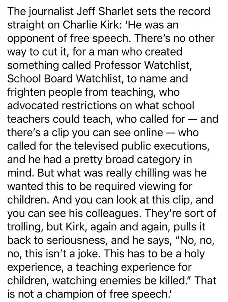 The journalist Jeff Sharlet sets the record
straight on Charlie Kirk: 'He was an
opponent of free speech. There's no other
way to 
cut it, for a man who created
something called Professor Watchlist,
School Board Watchlist, to name and
frighten people from teaching, who
advocated restrictions on what school
teachers could teach, who called for - and
there's a clip you can see online - who
called for the televised public executions,
and he had a pretty broad category in
mind. But what was really chilling was he
wanted this to
be required viewing for
children. And you can look at this clip, and
you can see his colleagues. They're sort of
trolling, but Kirk, again and again, pulls it
back to
seriousness, and he says, "No, no,
no, this isn't a joke. This has to be a holy
experience, a teaching experience for
children, watching enemies be killed." That
is not a
champion of free speech.'

