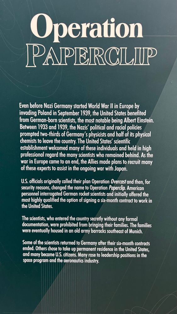 Operation PAPERCLIP
Even before Nazi Germany started World War Il in Europe by invading Poland in September 1939, the United States benefited from German-born scientists, the most notable being Albert Einstein.
Between 1933 and 1939, the Nazis' political and racial policies prompted two-thirds of Germany's physicists and half of its physical chemists to leave the country. The United States' scientific establishment welcomed many of these individuals and held in high professional regard the many scientists who remained behind. As the war in Europe came to an end, the Allies made plans to recruit many of these experts to assist in the ongoing war with Japan.
U.S. officials originally called their plan Operation Overcast and then, for security reasons, changed the name to Operation Paperclip. American personnel interrogated German rocket scientists and initially offered the most highly qualified the option of signing a six-month contract to work in the United States.
The scientists, who entered the country secretly without any formal documentation, were prohibited from bringing their families. The families were eventually housed in an old army barracks southeast of Munich.
Some of the scientists returned to Germany after their six-month contracts ended. Others chose to take up permanent residence in the United States, and many became U.S. citizens. Many rose to leadership positions in the space program and the aeronautics industry.