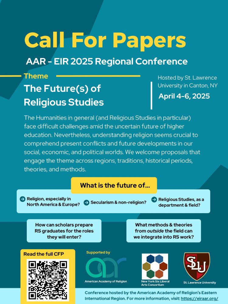A poster announcing the Call for Papers for the AAR EIR 2025 conference. The theme of the conference is "The Future(s) of Religious Studies". The date of the conference is April 4-6, 2025. A large paragraph explaining the conference theme reads: "The Humanities in general and Religious Studies in particular face difficult challenges amid the uncertain future of higher education. Nevertheless, the understanding of religion seems crucial to comprehending present conflicts and future developments in our social, economic, and political worlds. We contend that our members are best served by approaching these challenges collaboratively, drawing from multiple perspectives and areas of expertise. We therefore welcome papers and panels that broadly engage the theme across regions, traditions, historical periods, theories, and methods." The poster includes the logos for 3 event sponsors: the American Academy of Religion, New York Six Liberal Arts Consortium, and St. Lawrence University. For more information, the poster invites people to visit the EIR website: https://eiraar.org/index.php/regional-news/2025-conference-call-for-papers 