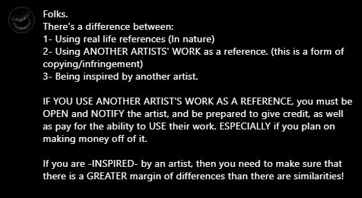 Folks. 
There's a difference between:
1- Using real life references (In nature)
2- Using ANOTHER ARTISTS' WORK as a reference. (this is a form of copying/infringement)
3- Being inspired by another artist.

IF YOU USE ANOTHER ARTIST'S WORK AS A REFERENCE, you must be OPEN and NOTIFY the artist, and be prepared to give credit, as well as pay for the ability to USE their work. ESPECIALLY if you plan on making money off of it.

If you are -INSPIRED- by an artist, then you need to make sure that there is a GREATER margin of differences than there are similarities! 
