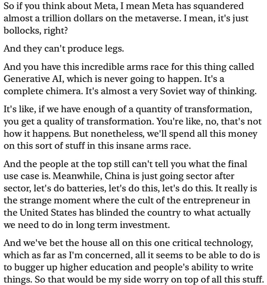 So if you think about Meta, I mean Meta has squandered almost a trillion dollars on the metaverse. I mean, it's just bollocks, right?
And they can't produce legs.
And you have this incredible arms race for this thing called
Generative AI, which is never going to happen. It's a complete chimera. It's almost a very Soviet way of thinking.
It's like, if we have enough of a quantity of transformation, you get a quality of transformation. You're like, no, that's not how it happens. But nonetheless, we'll spend all this money on this sort of stuff in this insane arms race.
And the people at the top still can't tell you what the final use case is. Meanwhile, China is just going sector after sector, let's do batteries, let's do this, let's do this. It really is the strange moment where the cult of the entrepreneur in the United States has blinded the country to what actually we need to do in long term investment.
And we've bet the house all on this one critical technology, which as far as I'm concerned, all it seems to be able to do is to bugger up higher education and people's ability to write things. So that would be my side worry on top of all this stuff.