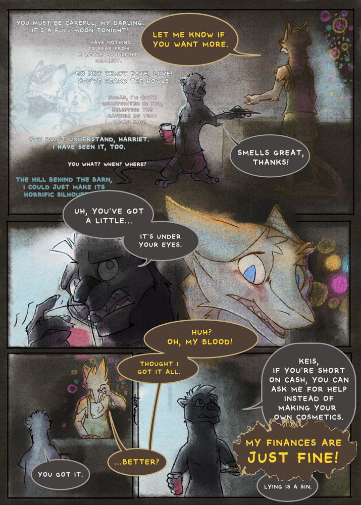 An orange-furred sergal named Keis and a short skunk-otter hybrid named Taras are having a movie night. There's a movie on about werewolves and two characters discuss the full moon. Keis tells Taras, "Let me know if you want more." Taras replies, "Smells great, thanks!" He notices there's something red underneath Keis's eyes. He gestures to his cheek. "Uh, you've got a little...it's under your eyes." Keis is confused, but gets it. "Huh? Oh, my blood! Thought I got it all." She rubs her cheek with her hand. "Better?" she asks. "You got it" Taras says, and continues, "Keis, if you're short on cash, you can ask me for help instead of making your own cosmetics." Keis says loudly, "My finances are just fine!" Taras adds, "Lying is a sin."